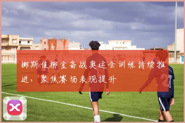 娜斯佳柳金备战奥运会训练持续推进，聚焦赛场表现提升
