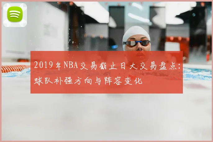 2019年NBA交易截止日大交易盘点：球队补强方向与阵容变化