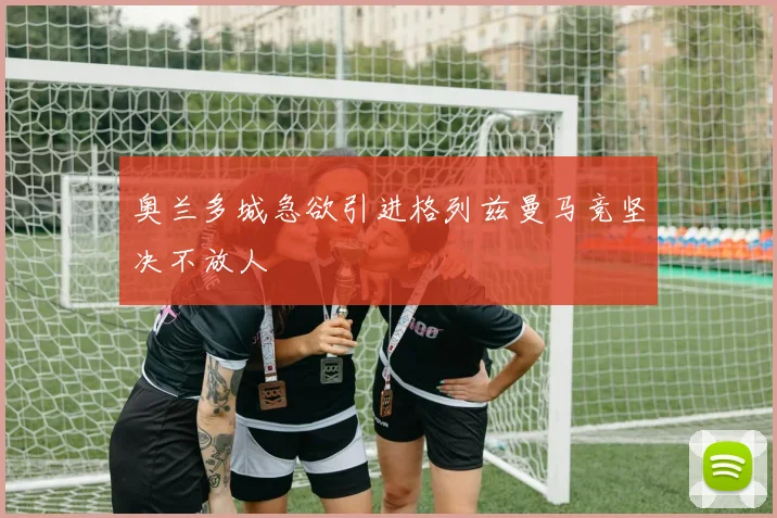 奥兰多城急欲引进格列兹曼马竞坚决不放人