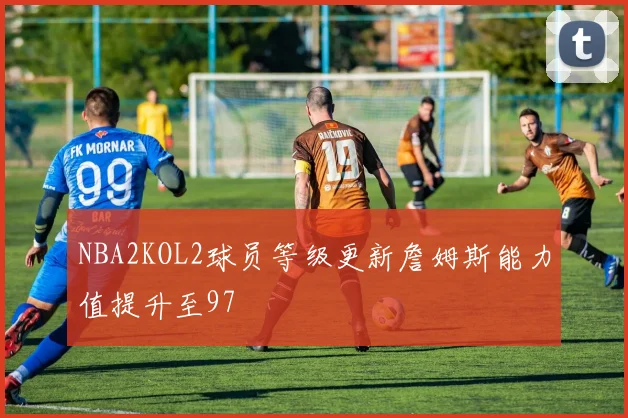 NBA2KOL2球员等级更新詹姆斯能力值提升至97
