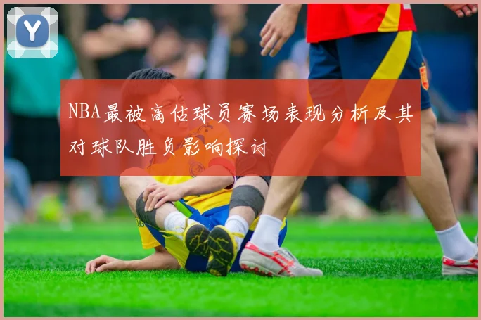 NBA最被高估球员赛场表现分析及其对球队胜负影响探讨