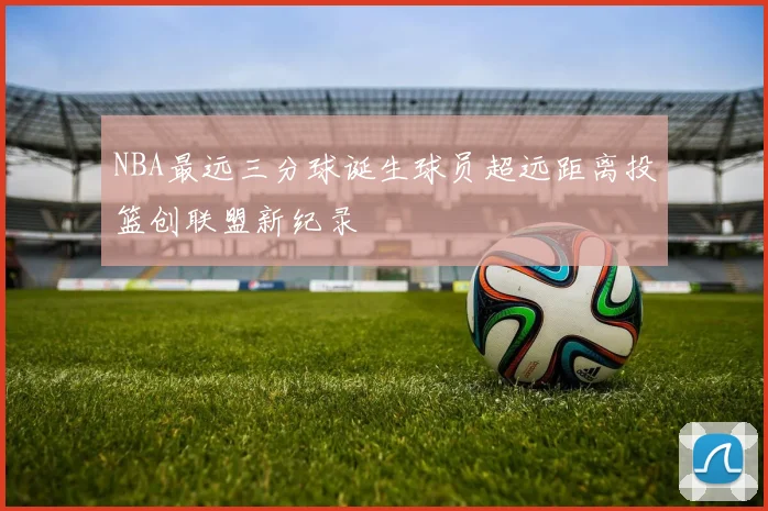 NBA最远三分球诞生球员超远距离投篮创联盟新纪录