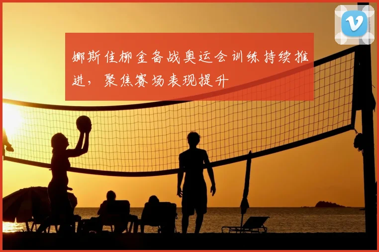 娜斯佳柳金备战奥运会训练持续推进，聚焦赛场表现提升