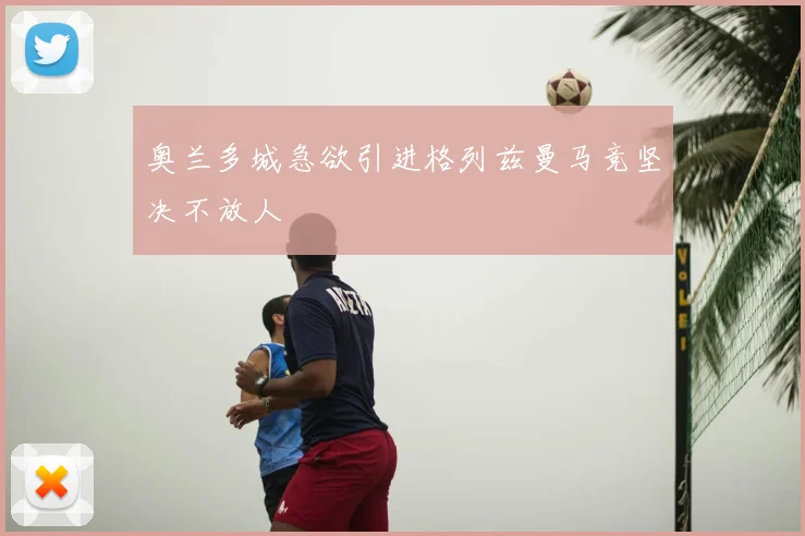 奥兰多城急欲引进格列兹曼马竞坚决不放人