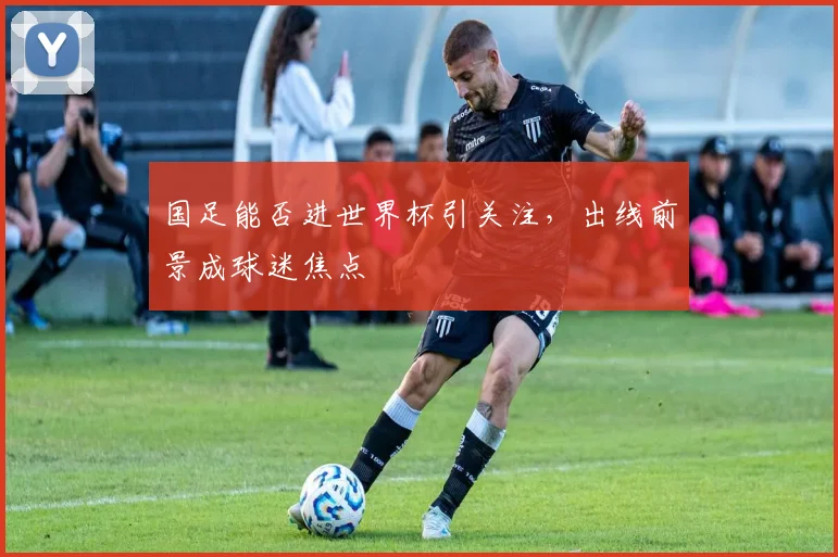 国足能否进世界杯引关注，出线前景成球迷焦点