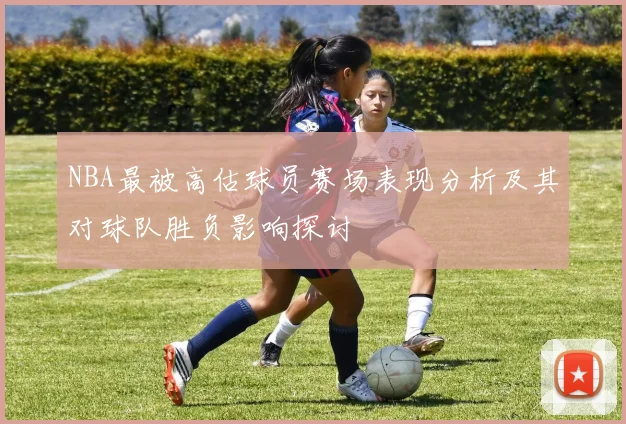 NBA最被高估球员赛场表现分析及其对球队胜负影响探讨