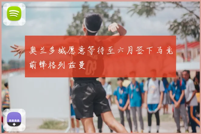 奥兰多城愿意等待至六月签下马竞前锋格列兹曼