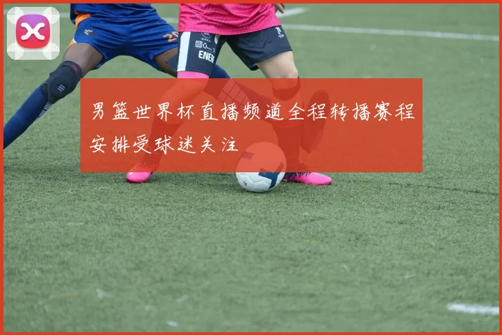 男篮世界杯直播频道全程转播赛程安排受球迷关注