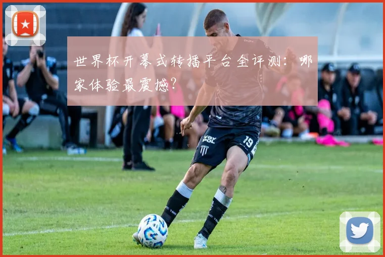 世界杯开幕式转播平台全评测:哪家体验最震撼?