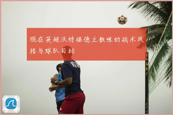 现在英超沃特福德主教练的战术风格与球队目标