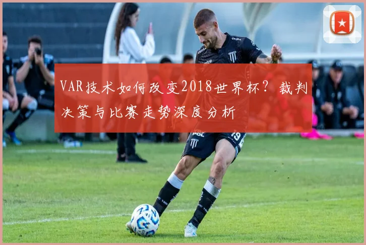 VAR技术如何改变2018世界杯?裁判决策与比赛走势深度分析