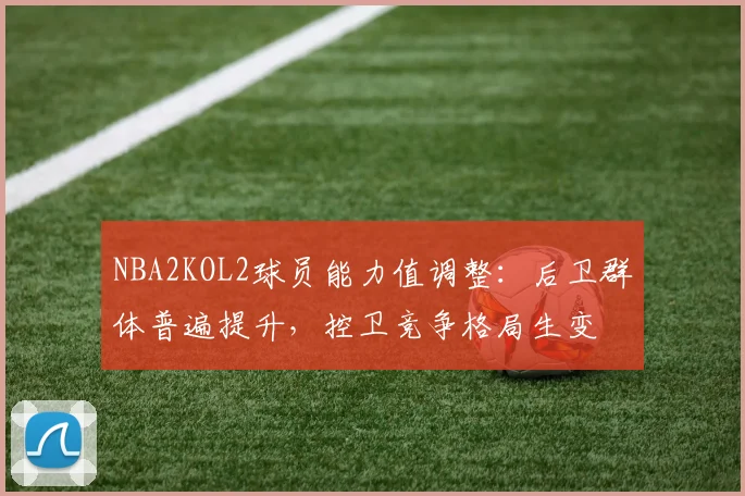 NBA2KOL2球员能力值调整:后卫群体普遍提升,控卫竞争格局生变