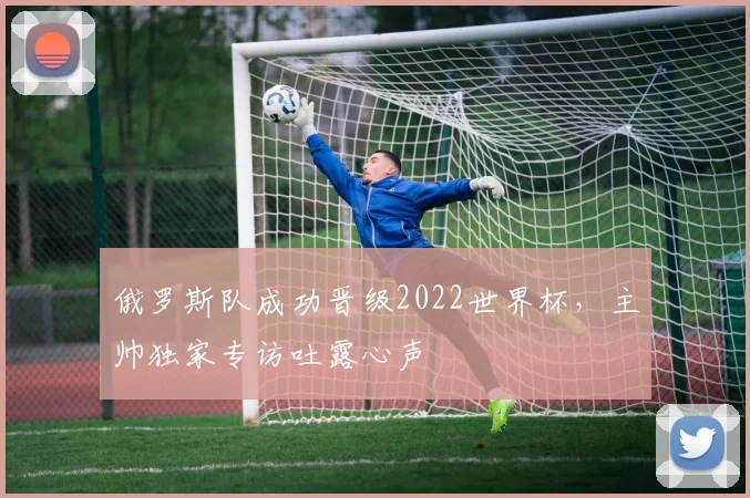 俄罗斯队成功晋级2022世界杯,主帅独家专访吐露心声