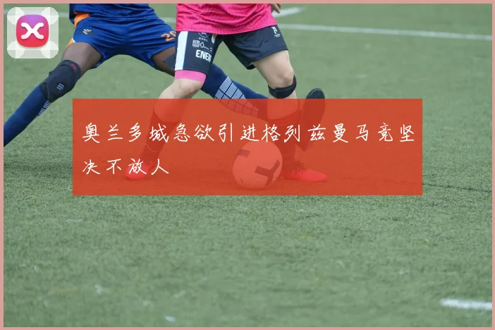 奥兰多城急欲引进格列兹曼马竞坚决不放人
