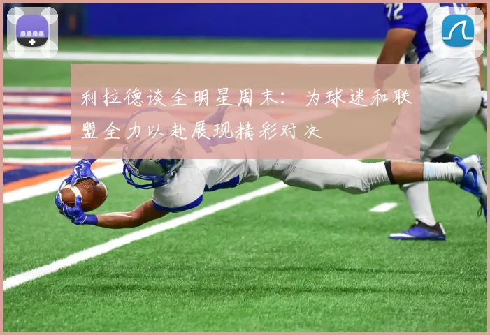 利拉德谈全明星周末：为球迷和联盟全力以赴展现精彩对决