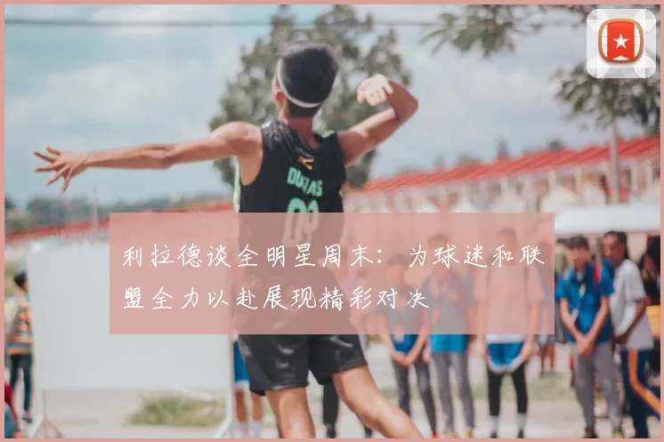 利拉德谈全明星周末：为球迷和联盟全力以赴展现精彩对决