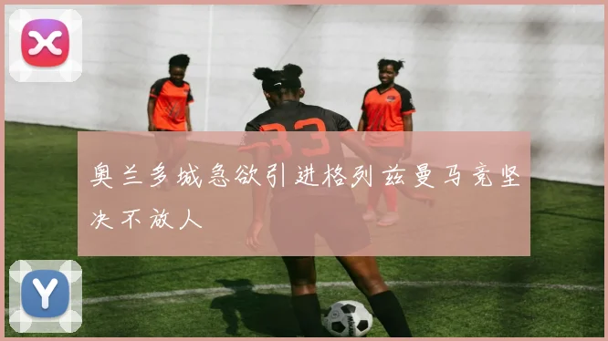 奥兰多城急欲引进格列兹曼马竞坚决不放人