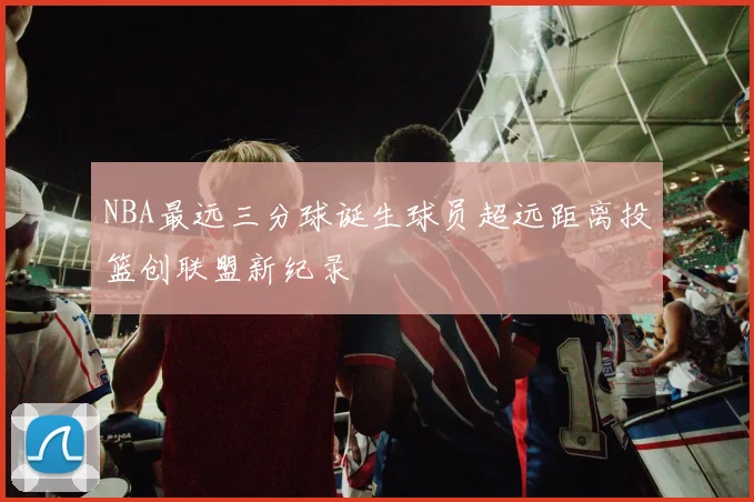 NBA最远三分球诞生球员超远距离投篮创联盟新纪录