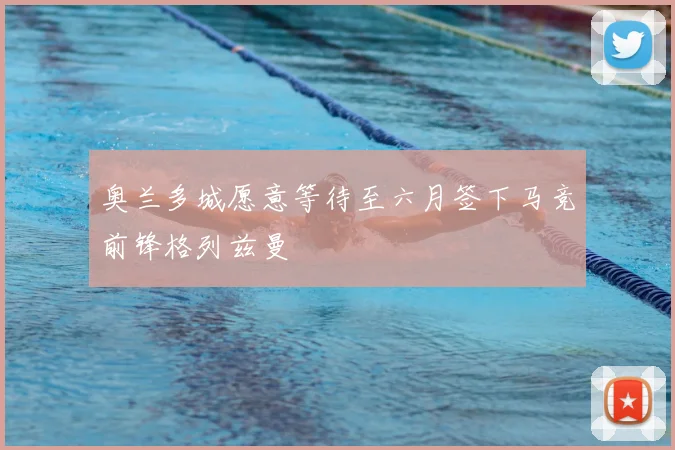 奥兰多城愿意等待至六月签下马竞前锋格列兹曼