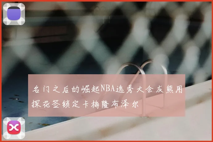 名门之后的崛起NBA选秀大会灰熊用探花签锁定卡梅隆布泽尔