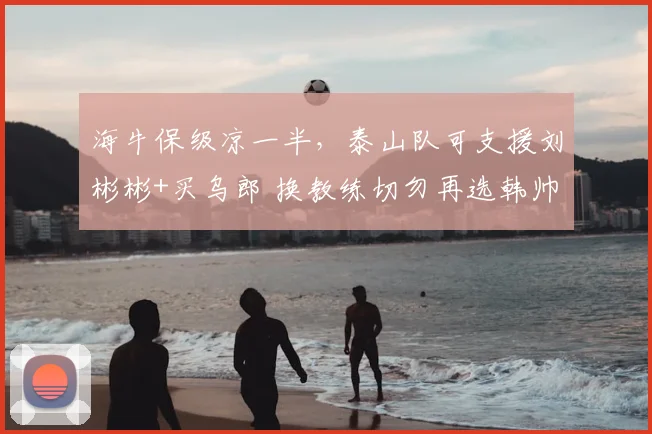 海牛保级凉一半,泰山队可支援刘彬彬+买乌郎 换教练切勿再选韩帅