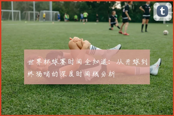 世界杯球赛时间全知道:从开球到终场哨的深度时间线分析