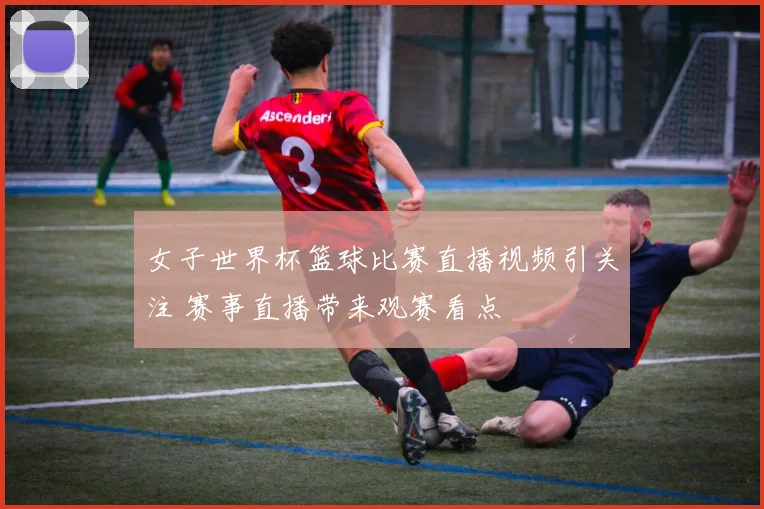 女子世界杯篮球比赛直播视频引关注 赛事直播带来观赛看点