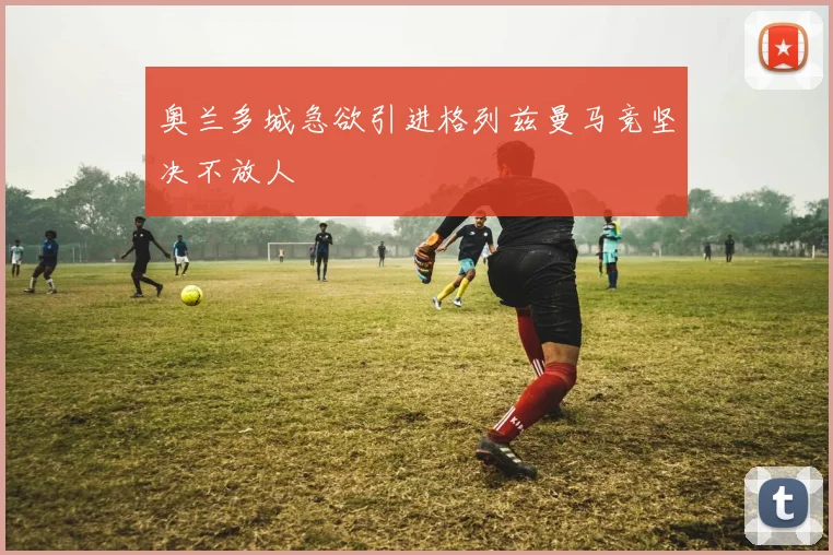 奥兰多城急欲引进格列兹曼马竞坚决不放人