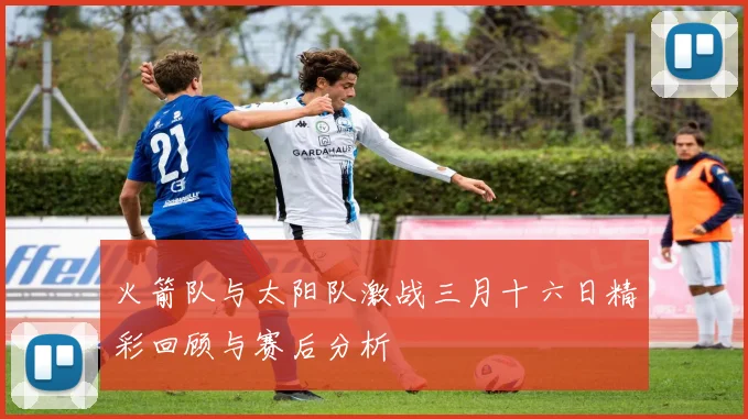火箭队与太阳队激战三月十六日精彩回顾与赛后分析