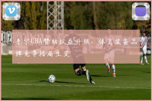 李宁CBA赞助权益升级,体育装备品牌竞争格局生变