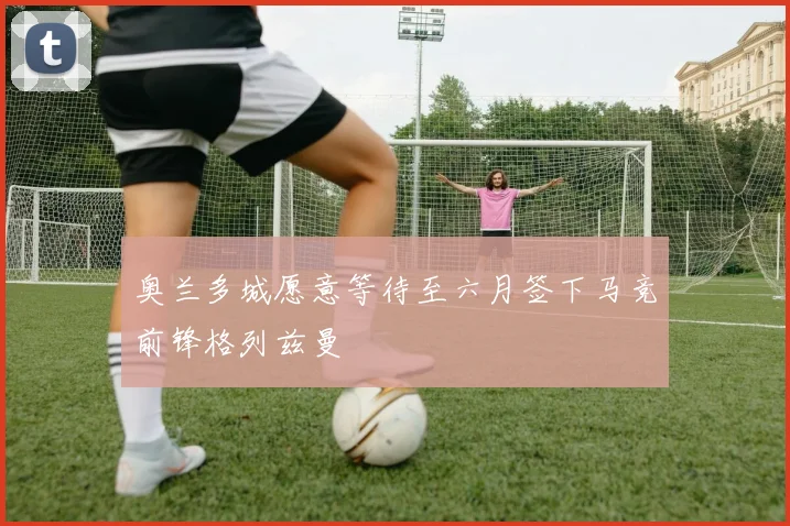 奥兰多城愿意等待至六月签下马竞前锋格列兹曼