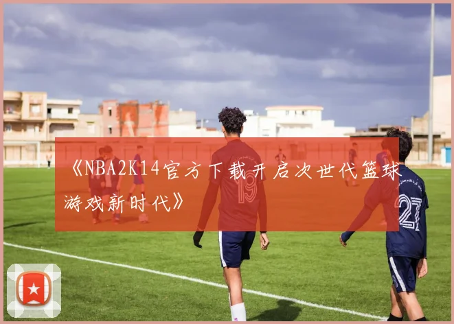 《NBA2K14官方下载开启次世代篮球游戏新时代》
