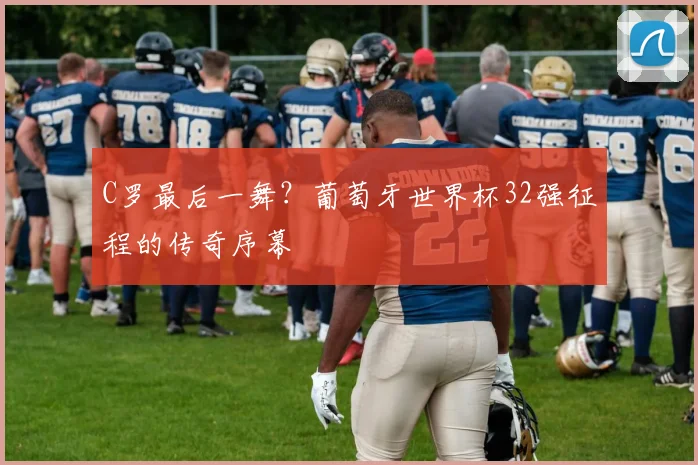 C罗最后一舞?葡萄牙世界杯32强征程的传奇序幕