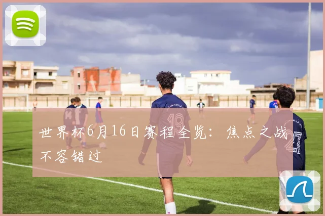 世界杯6月16日赛程全览:焦点之战不容错过