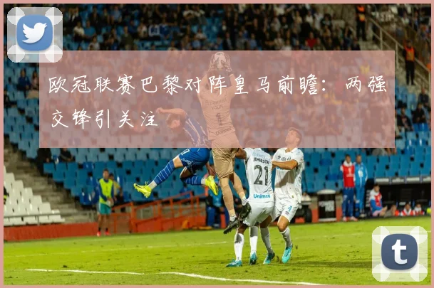 欧冠联赛巴黎对阵皇马前瞻：两强交锋引关注