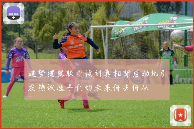 追梦揭露联合试训真相背后动机引发热议选手们的未来何去何从