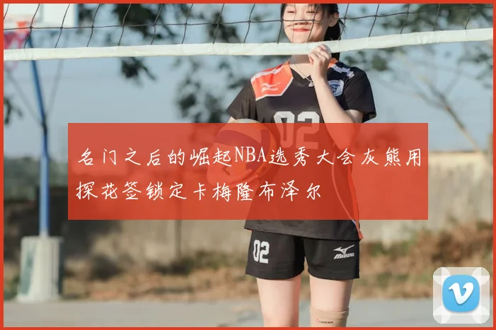 名门之后的崛起NBA选秀大会灰熊用探花签锁定卡梅隆布泽尔