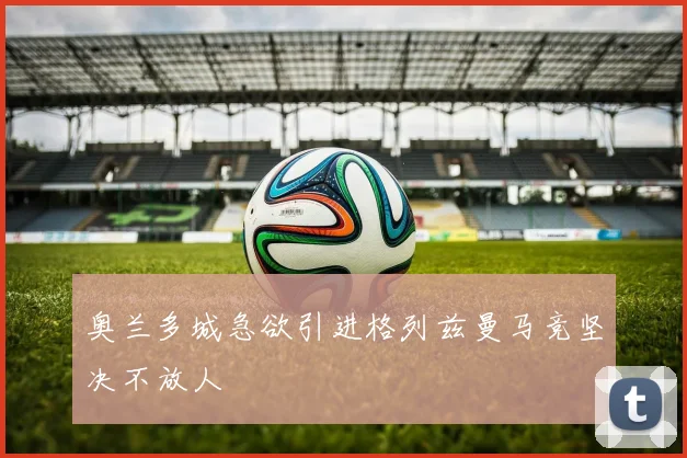 奥兰多城急欲引进格列兹曼马竞坚决不放人