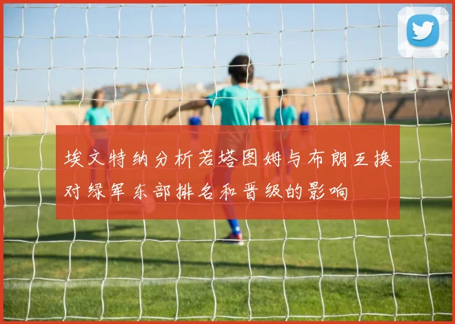 埃文特纳分析若塔图姆与布朗互换对绿军东部排名和晋级的影响