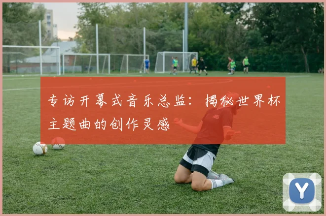 专访开幕式音乐总监:揭秘世界杯主题曲的创作灵感