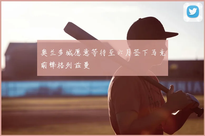 奥兰多城愿意等待至六月签下马竞前锋格列兹曼