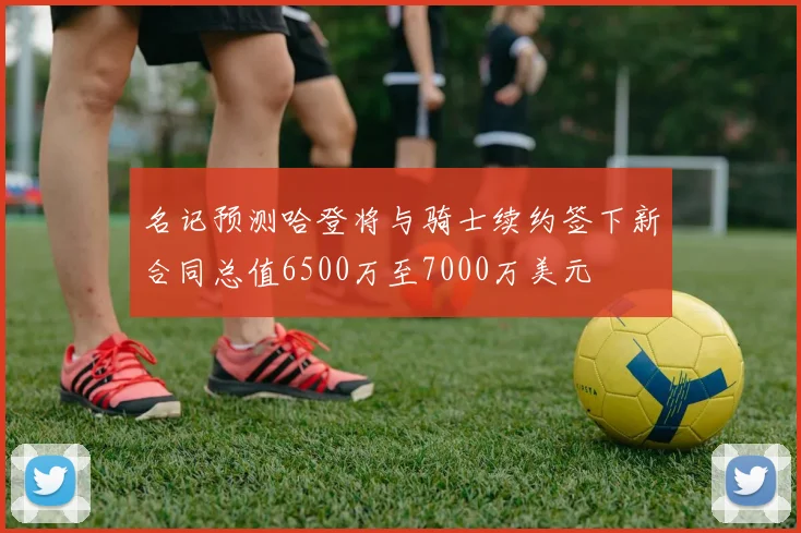 名记预测哈登将与骑士续约签下新合同总值6500万至7000万美元