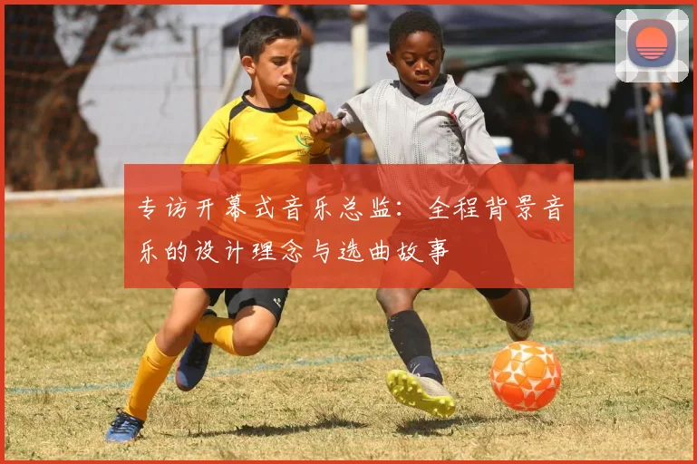专访开幕式音乐总监:全程背景音乐的设计理念与选曲故事