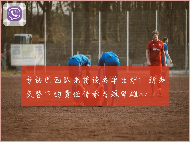 专访巴西队老将谈名单出炉:新老交替下的责任传承与冠军雄心