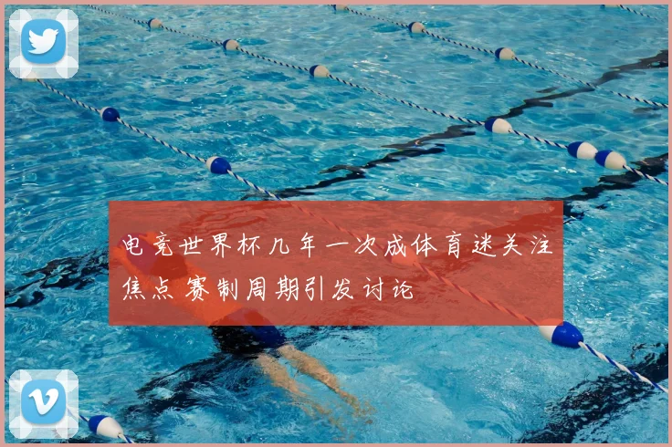 电竞世界杯几年一次成体育迷关注焦点 赛制周期引发讨论