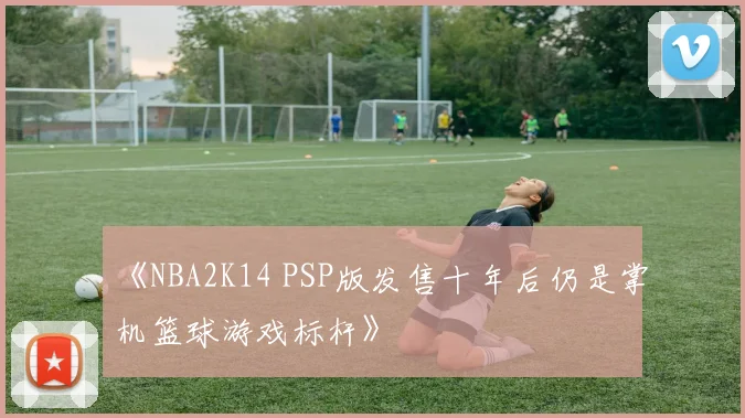 《NBA2K14 PSP版发售十年后仍是掌机篮球游戏标杆》
