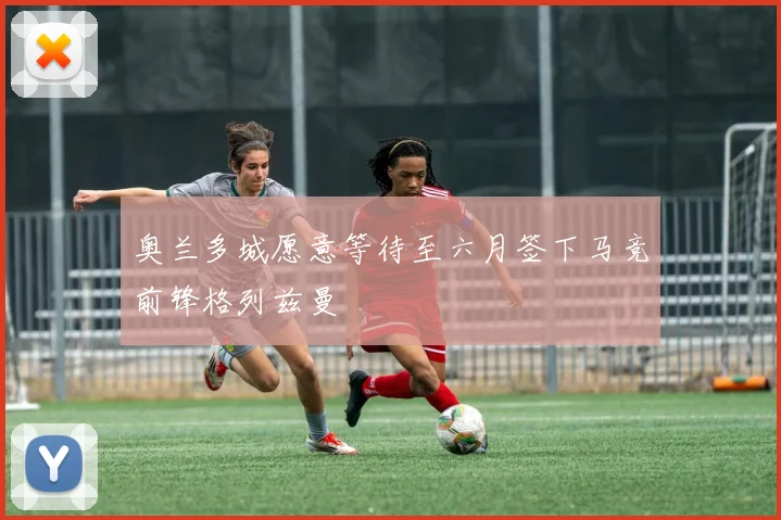 奥兰多城愿意等待至六月签下马竞前锋格列兹曼
