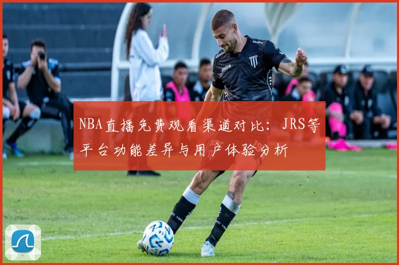 NBA直播免费观看渠道对比：JRS等平台功能差异与用户体验分析